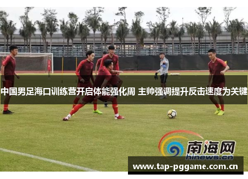 中国男足海口训练营开启体能强化周 主帅强调提升反击速度为关键